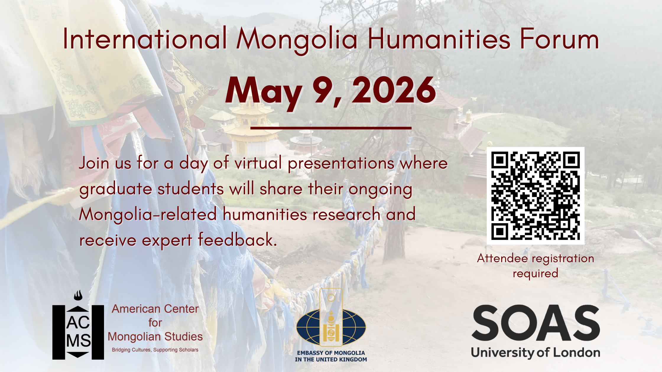 A banner with a white background over a picture of Buddhist prayer flags. The text of the image reads: "International Mongolia Humanities Forum: May 9, 2026. Join us for a day of virtual presentations where graduate students will share their ongoing Mongolia-related humanities research and receive expert feedback." With the logos for the American Center for Mongolian Studies, Embassy of Mongolia in the UK, and SOAS University of London at the bottom of the image.